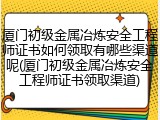 厦门初级金属冶炼安全工程师证书如何领取有哪些渠道呢(厦门初级金属冶炼安全工程师证书领取渠道)
