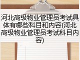 河北高级物业管理员考试具体有哪些科目和内容(河北高级物业管理员考试科目内容)