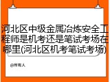 河北区中级金属冶炼安全工程师是机考还是笔试考场在哪里(河北区机考笔试考场)