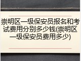 崇明区一级保安员报名和考试费用分别多少钱(崇明区一级保安员费用多少)