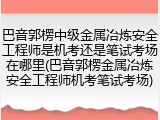 巴音郭楞中级金属冶炼安全工程师是机考还是笔试考场在哪里(巴音郭楞金属冶炼安全工程师机考笔试考场)