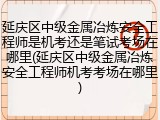 延庆区中级金属冶炼安全工程师是机考还是笔试考场在哪里(延庆区中级金属冶炼安全工程师机考考场在哪里)