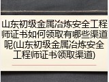 山东初级金属冶炼安全工程师证书如何领取有哪些渠道呢(山东初级金属冶炼安全工程师证书领取渠道)