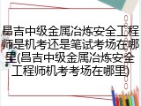 昌吉中级金属冶炼安全工程师是机考还是笔试考场在哪里(昌吉中级金属冶炼安全工程师机考考场在哪里)