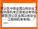 密云区中级金属冶炼安全工程师是机考还是笔试考场在哪里(密云区金属冶炼安全工程师机考考场)