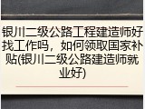 银川二级公路工程建造师好找工作吗，如何领取国家补贴(银川二级公路建造师就业好)