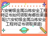 六安初级金属冶炼安全工程师证书如何领取有哪些渠道呢(六安初级金属冶炼安全工程师证书领取渠道)