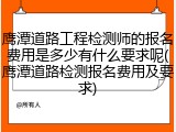 鹰潭道路工程检测师的报名费用是多少有什么要求呢(鹰潭道路检测报名费用及要求)
