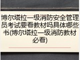 博尔塔拉一级消防安全管理员考试要看教材吗具体哪些书(博尔塔拉一级消防教材必看)