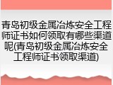 青岛初级金属冶炼安全工程师证书如何领取有哪些渠道呢(青岛初级金属冶炼安全工程师证书领取渠道)