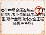 喀什中级金属冶炼安全工程师是机考还是笔试考场在哪里(喀什金属冶炼安全工程师机考考场)