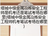 塔城中级金属冶炼安全工程师是机考还是笔试考场在哪里(塔城中级金属冶炼安全工程师机考笔试考场在哪里)