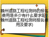 赣州道路工程检测师的报名费用是多少有什么要求呢(赣州道路工程检测师报名费用及要求)
