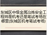 东城区中级金属冶炼安全工程师是机考还是笔试考场在哪里(东城区机考笔试考场)