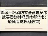 塔城一级消防安全管理员考试要看教材吗具体哪些书(塔城消防教材必看)