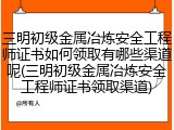 三明初级金属冶炼安全工程师证书如何领取有哪些渠道呢(三明初级金属冶炼安全工程师证书领取渠道)
