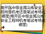 南开区中级金属冶炼安全工程师是机考还是笔试考场在哪里(南开区中级金属冶炼安全工程师机考笔试考场在哪里)