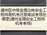 通州区中级金属冶炼安全工程师是机考还是笔试考场在哪里(通州金属安全工程师机考考场)