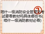 喀什一级消防安全管理员考试要看教材吗具体哪些书(喀什一级消防教材必看)