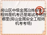 房山区中级金属冶炼安全工程师是机考还是笔试考场在哪里(房山金属安全工程师机考考场)