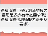 福建道路工程检测师的报名费用是多少有什么要求呢(福建道路检测师报名费用及要求)