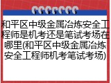 和平区中级金属冶炼安全工程师是机考还是笔试考场在哪里(和平区中级金属冶炼安全工程师机考笔试考场)
