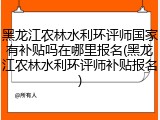 黑龙江农林水利环评师国家有补贴吗在哪里报名(黑龙江农林水利环评师补贴报名)