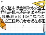 顺义区中级金属冶炼安全工程师是机考还是笔试考场在哪里(顺义区中级金属冶炼安全工程师机考考场在哪里)
