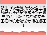 怒江中级金属冶炼安全工程师是机考还是笔试考场在哪里(怒江中级金属冶炼安全工程师机考笔试考场在哪里)