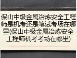 保山中级金属冶炼安全工程师是机考还是笔试考场在哪里(保山中级金属冶炼安全工程师机考考场在哪里)