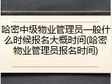 哈密中级物业管理员一般什么时候报名大概时间(哈密物业管理员报名时间)