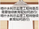 喀什水利总监理工程师是否需要继续教育呢如何进行(喀什水利总监理工程师继续教育如何进行)