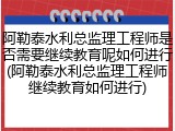 阿勒泰水利总监理工程师是否需要继续教育呢如何进行(阿勒泰水利总监理工程师继续教育如何进行)