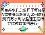 阿克苏水利总监理工程师是否需要继续教育呢如何进行(阿克苏水利总监理工程师继续教育如何进行)