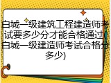 白城一级建筑工程建造师考试要多少分才能合格通过(白城一级建造师考试合格分多少)