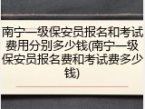 南宁一级保安员报名和考试费用分别多少钱(南宁一级保安员报名费和考试费多少钱)