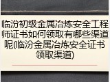 临汾初级金属冶炼安全工程师证书如何领取有哪些渠道呢(临汾金属冶炼安全证书领取渠道)