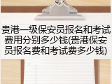 贵港一级保安员报名和考试费用分别多少钱(贵港保安员报名费和考试费多少钱)