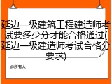 延边一级建筑工程建造师考试要多少分才能合格通过(延边一级建造师考试合格分要求)