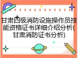 甘肃四级消防设施操作员技能资格证书详细介绍分析(甘肃消防证书分析)