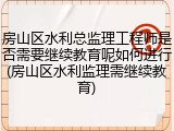 房山区水利总监理工程师是否需要继续教育呢如何进行(房山区水利监理需继续教育)