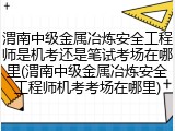 渭南中级金属冶炼安全工程师是机考还是笔试考场在哪里(渭南中级金属冶炼安全工程师机考考场在哪里)