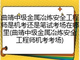 曲靖中级金属冶炼安全工程师是机考还是笔试考场在哪里(曲靖中级金属冶炼安全工程师机考考场)