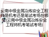 云南中级金属冶炼安全工程师是机考还是笔试考场在哪里(云南中级金属冶炼安全工程师机考笔试考场)