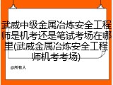 武威中级金属冶炼安全工程师是机考还是笔试考场在哪里(武威金属冶炼安全工程师机考考场)