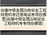 安康中级金属冶炼安全工程师是机考还是笔试考场在哪里(安康中级金属冶炼安全工程师机考考场在哪里)