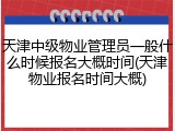 天津中级物业管理员一般什么时候报名大概时间(天津物业报名时间大概)