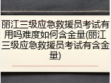 丽江三级应急救援员考试有用吗难度如何含金量(丽江三级应急救援员考试有含金量)