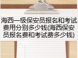 海西一级保安员报名和考试费用分别多少钱(海西保安员报名费和考试费多少钱)