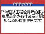 邢台道路工程检测师的报名费用是多少有什么要求呢(邢台道路检测费用要求)
